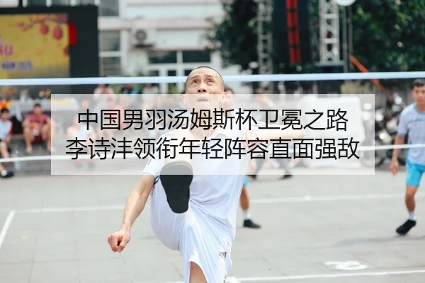中国男羽汤姆斯杯卫冕之路 李诗沣领衔年轻阵容直面强敌