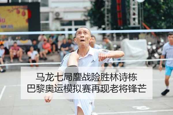 马龙七局鏖战险胜林诗栋 巴黎奥运模拟赛再现老将锋芒